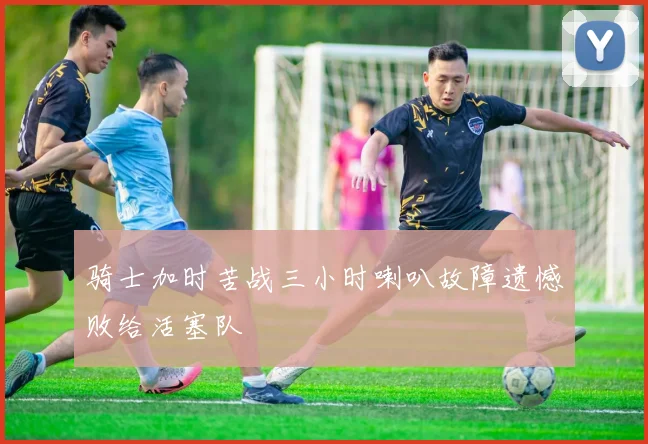 骑士加时苦战三小时喇叭故障遗憾败给活塞队