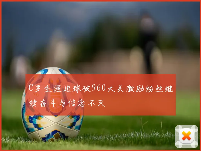 C罗生涯进球破960大关激励粉丝继续奋斗与信念不灭