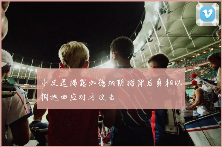 小皮蓬揭露加德纳阴招背后真相以拥抱回应对方攻击