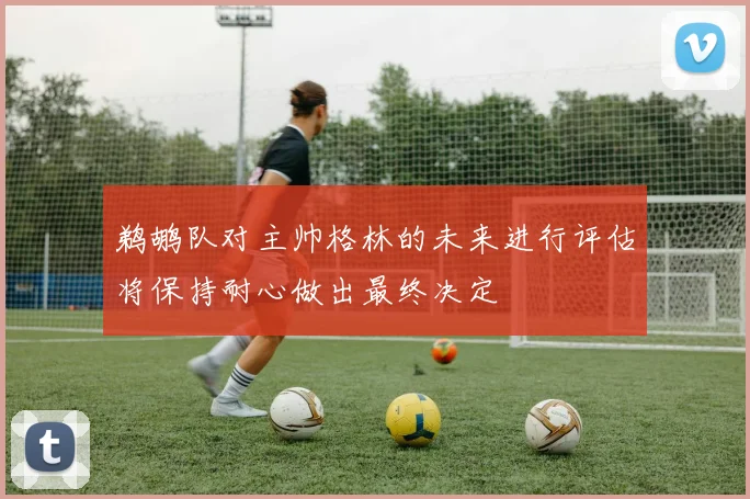 鹈鹕队对主帅格林的未来进行评估将保持耐心做出最终决定