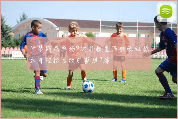 什琴斯尼单场9次扑救皇马教练组称本可轻松击败巴萨进7球