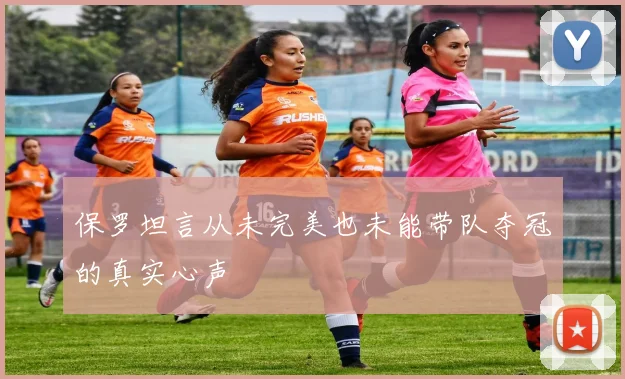 保罗坦言从未完美也未能带队夺冠的真实心声