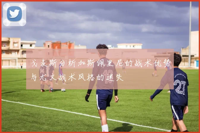 戈麦斯分析加斯佩里尼的战术优势与尤文战术风格的迷失