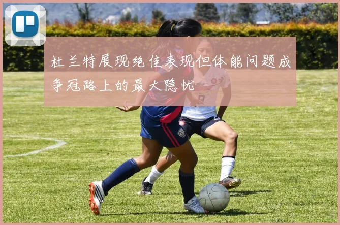 杜兰特展现绝佳表现但体能问题成争冠路上的最大隐忧