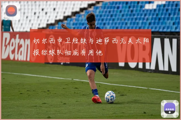 切尔西中卫短缺与迪萨西无关太阳报称球队彻底弃用他