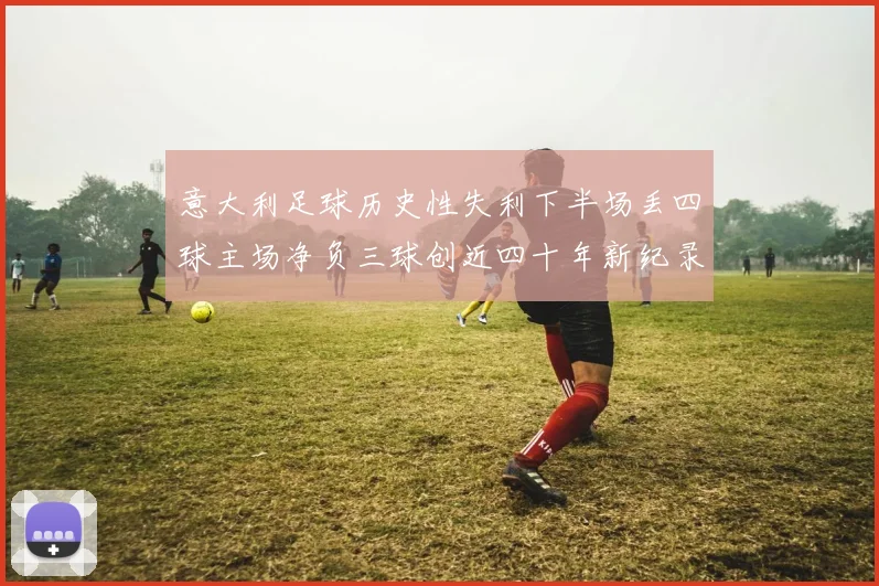 意大利足球历史性失利下半场丢四球主场净负三球创近四十年新纪录