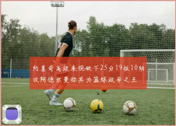约基奇高效表现砍下25分19板10助攻阿德尔曼称其为篮球效率之王