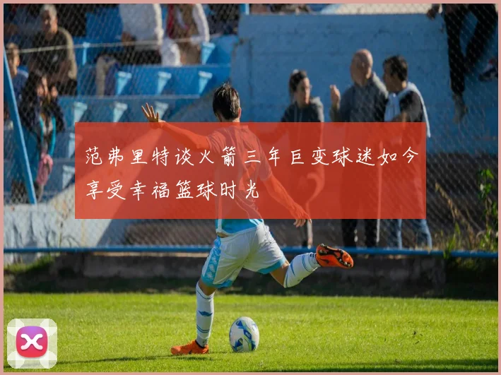 范弗里特谈火箭三年巨变球迷如今享受幸福篮球时光