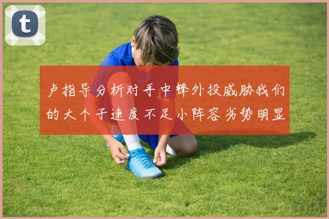卢指导分析对手中锋外投威胁我们的大个子速度不足小阵容劣势明显