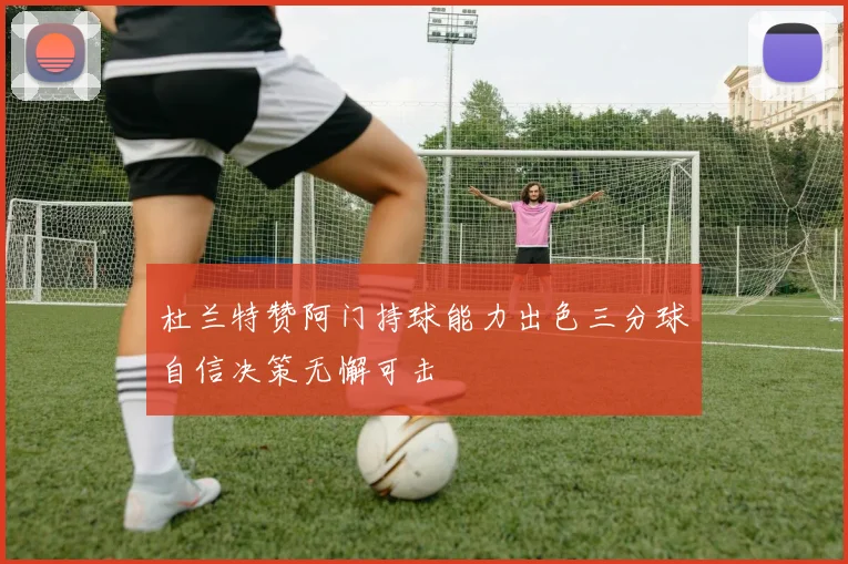 杜兰特赞阿门持球能力出色三分球自信决策无懈可击